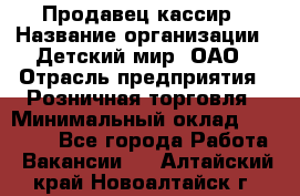 Продавец-кассир › Название организации ­ Детский мир, ОАО › Отрасль предприятия ­ Розничная торговля › Минимальный оклад ­ 25 000 - Все города Работа » Вакансии   . Алтайский край,Новоалтайск г.